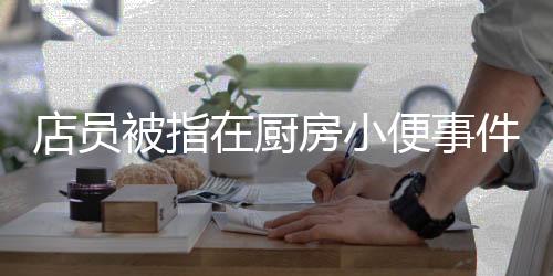 店員被指在廚房小便事件曝光，關(guān)于食品安全與職業(yè)道德的反思
