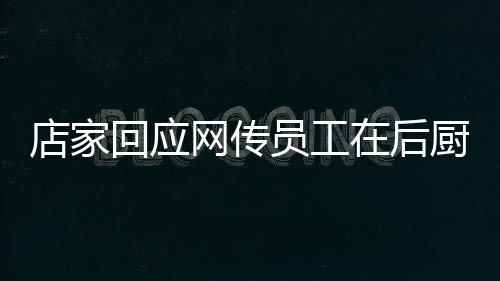店家回應(yīng)網(wǎng)傳員工在后廚上廁所事件，透明管理，保障食品安全