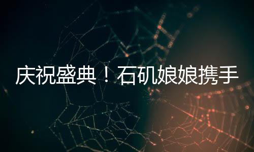 慶祝盛典！石磯娘娘攜手魔鏡跨越百億大關(guān)，跨界融合大放異彩