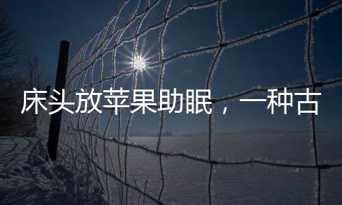 床頭放蘋(píng)果助眠，一種古老而有效的睡眠輔助方法