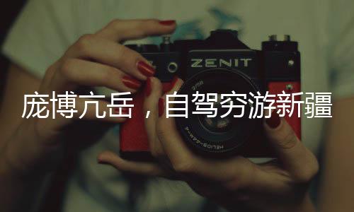 龐博亢岳，自駕窮游新疆的熱血之旅