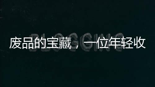 廢品的寶藏，一位年輕收荒匠月入過萬之道