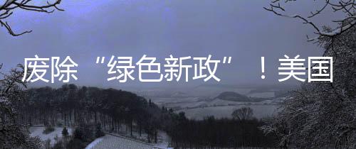 廢除“綠色新政”！美國宣布撤銷電動車補助：大規(guī)模開采石油