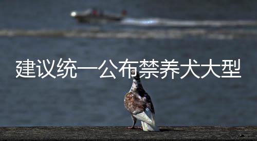 建議統(tǒng)一公布禁養(yǎng)犬大型犬名錄，維護(hù)公共安全