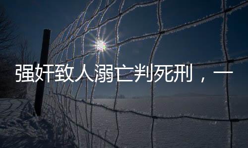 強(qiáng)奸致人溺亡判死刑，一起悲劇揭示法律嚴(yán)懲的必然