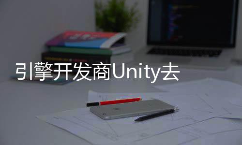 引擎開發(fā)商Unity去年里裁員超1700人 關(guān)閉23個(gè)辦事處