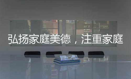 弘揚(yáng)家庭美德，注重家庭、注重家教、注重家風(fēng)