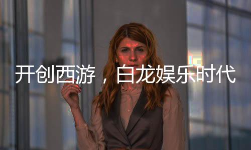 開創(chuàng)西游，白龍娛樂時代