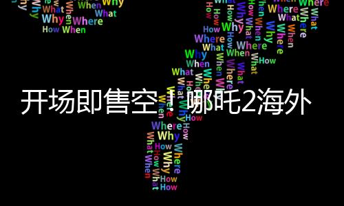 開場即售空！哪吒2海外排片破紀錄