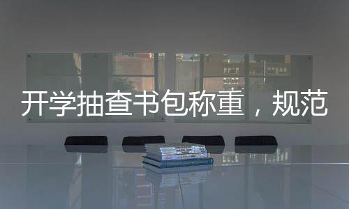 開學(xué)抽查書包稱重，規(guī)范學(xué)生用品，助力輕松入學(xué)