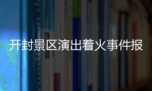 開封景區(qū)演出著火事件報道