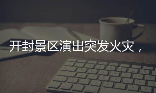 開封景區(qū)演出突發(fā)火災(zāi)，緊急救援與事故反思