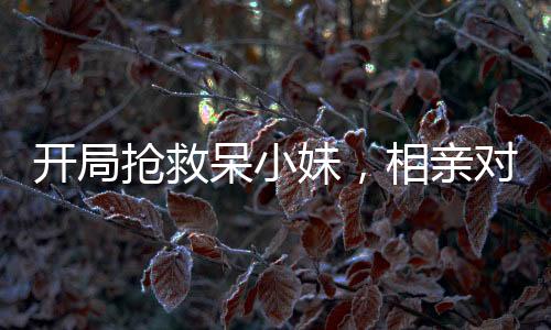 開局搶救呆小妹，相親對象的我被直播了