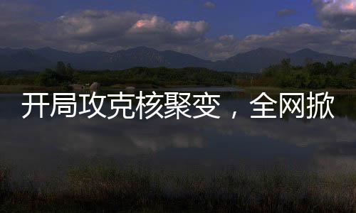 開局攻克核聚變，全網(wǎng)掀起大熱潮