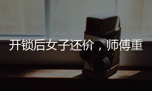 開鎖后女子還價，師傅重新鎖門走人——一起解讀背后的故事