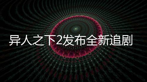 異人之下2發(fā)布全新追劇日歷，粉絲們翹首以盼的追劇新指南