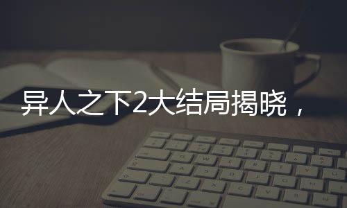 異人之下2大結(jié)局揭曉，終結(jié)與新生