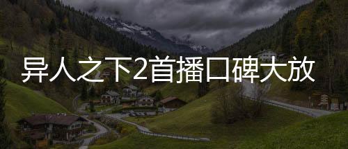 異人之下2首播口碑大放異彩，掀起新一輪熱血狂潮