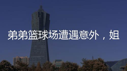 弟弟籃球場(chǎng)遭遇意外，姐姐暖心貼臉鼓勵(lì)開啟大能量模式