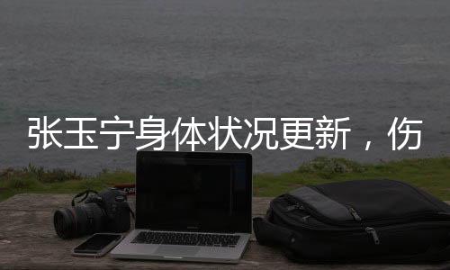 張玉寧身體狀況更新，傷勢已經(jīng)問題不大——專業(yè)球員的堅持與努力