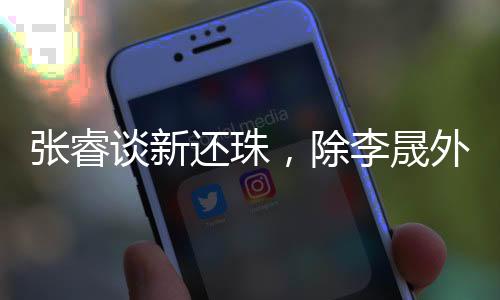 張睿談新還珠，除李晟外眾人保持聯(lián)系，昔日輝煌引回憶