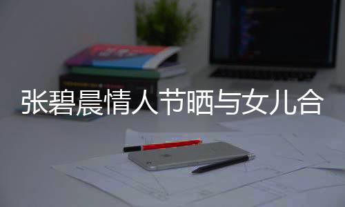 張碧晨情人節(jié)曬與女兒合影，溫情滿溢的幸福瞬間