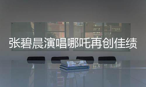 張碧晨演唱哪吒再創(chuàng)佳績，掀起新一輪音樂熱潮