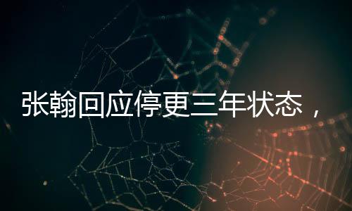 張翰回應(yīng)停更三年?duì)顟B(tài)，揭秘演員背后的故事