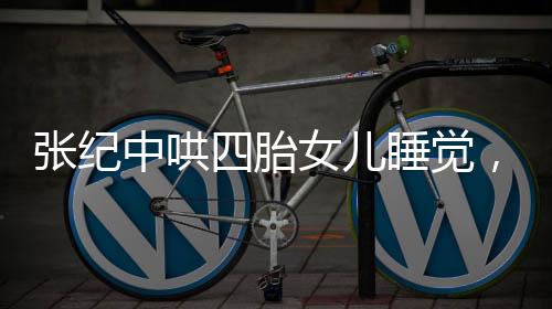 張紀(jì)中哄四胎女兒睡覺(jué)，大肚腩搶鏡，家庭新篇章引人注目
