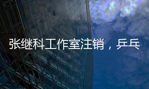 張繼科工作室注銷，乒乓球巨星生涯新篇章