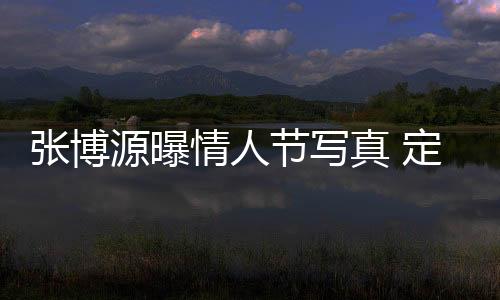 張博源曝情人節(jié)寫真 定格浪漫瞬間