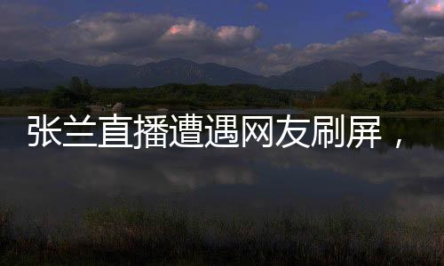 張?zhí)m直播遭遇網(wǎng)友刷屏，誠(chéng)信成疑？一場(chǎng)直播的真實(shí)觀(guān)察