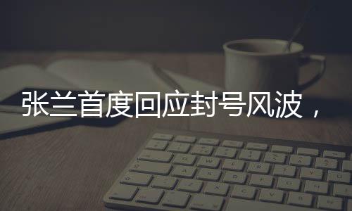 張?zhí)m首度回應(yīng)封號(hào)風(fēng)波，真相揭秘與未來(lái)展望