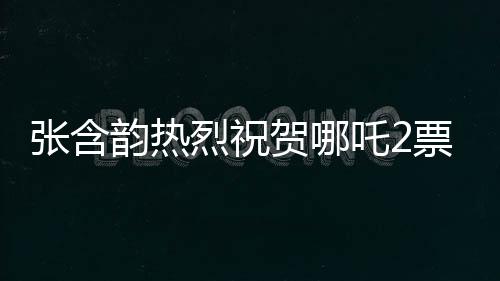 張含韻熱烈祝賀哪吒2票房破百億，刷新神話！