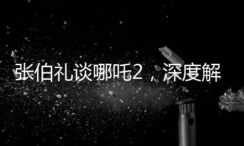 張伯禮談哪吒2，深度解讀與期待