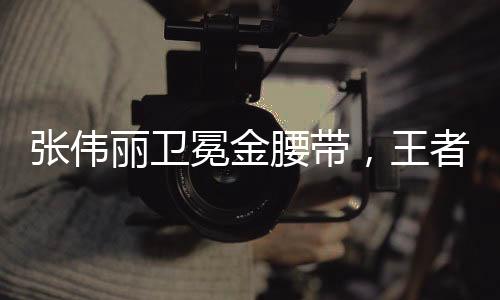 張偉麗衛(wèi)冕金腰帶，王者歸來，續(xù)寫榮耀傳奇