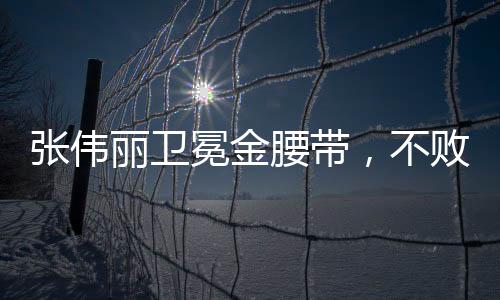 張偉麗衛(wèi)冕金腰帶，不敗榮耀背后的奮斗與挑戰(zhàn)