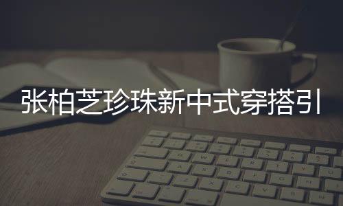 張柏芝珍珠新中式穿搭引領時尚潮流