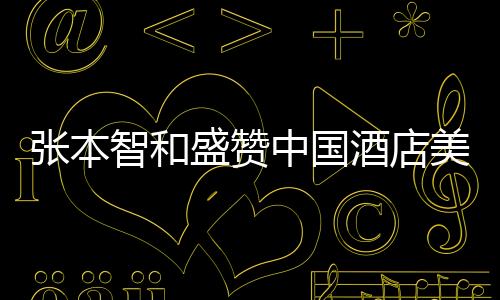 張本智和盛贊中國酒店美食，一流的美食文化令人陶醉