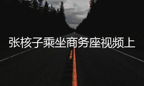 張核子乘坐商務(wù)座視頻上傳，公眾關(guān)注與隱私權(quán)邊界探討