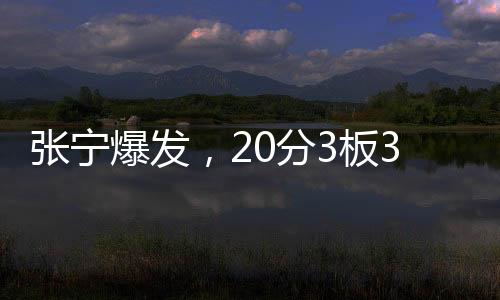 張寧爆發(fā)，20分3板3助1斷展現(xiàn)全面實(shí)力