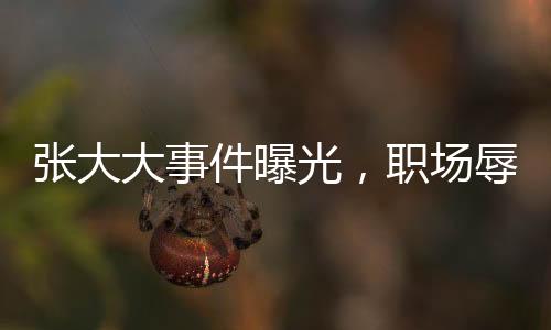 張大大事件曝光，職場辱罵毆打員工引熱議