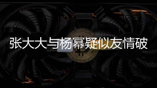 張大大與楊冪疑似友情破裂，昔日交情成往事？?jī)?nèi)幕揭秘。