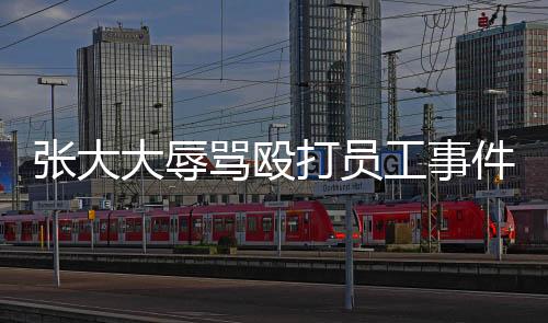 張大大辱罵毆打員工事件曝光，企業(yè)管理需強(qiáng)化人文關(guān)愛(ài)與法治意識(shí)