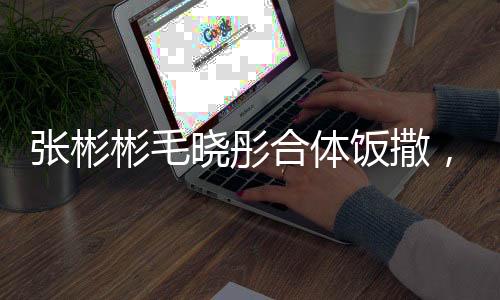張彬彬毛曉彤合體飯撒，演繹別樣熒幕驚喜