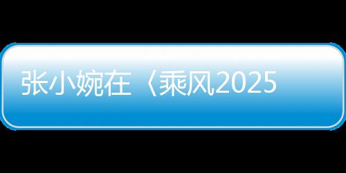張小婉在〈乘風(fēng)2025〉初舞臺(tái)驚艷四座，網(wǎng)友，真的拿捏了！