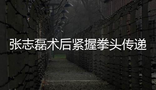 張志磊術(shù)后緊握拳頭傳遞康復(fù)信號