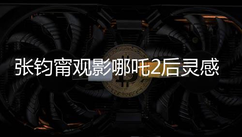 張鈞甯觀影哪吒2后靈感涌動(dòng)，以詩(shī)表達(dá)情感