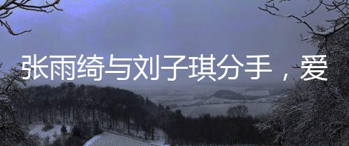 張雨綺與劉子琪分手，愛情長跑結(jié)束，各自走向新旅程