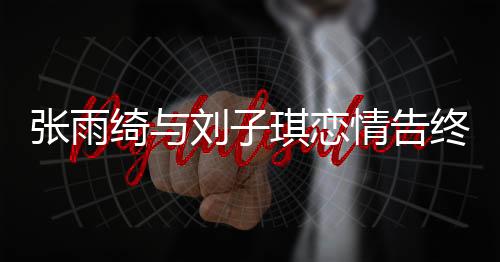 張雨綺與劉子琪戀情告終，分手原因引人猜測
